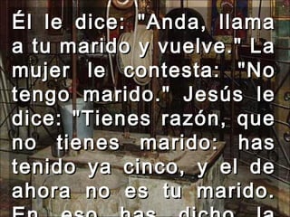 Él le dice: "Anda, llama a tu marido y vuelve." La mujer le contesta: "No tengo marido." Jesús le dice: "Tienes razón, que no tienes marido: has tenido ya cinco, y el de ahora no es tu marido. En eso has dicho la verdad ."  