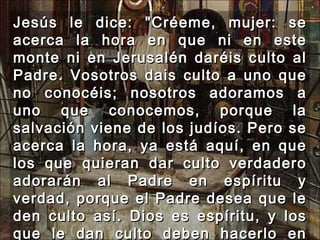 Jesús le dice: "Créeme, mujer: se acerca la hora en que ni en este monte ni en Jerusalén daréis culto al Padre. Vosotros dais culto a uno que no conocéis; nosotros adoramos a uno que conocemos, porque la salvación viene de los judíos. Pero se acerca la hora, ya está aquí, en que los que quieran dar culto verdadero adorarán al Padre en espíritu y verdad, porque el Padre desea que le den culto así. Dios es espíritu, y los que le dan culto deben hacerlo en espíritu y verdad."  