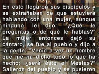 En esto llegaron sus discípulos y se extrañaban de que estuviera hablando con una mujer, aunque ninguno le dijo: "¿Qué le preguntas o de qué le hablas?" La mujer entonces dejó su cántaro, se fue al pueblo y dijo a la gente: "Venid a ver un hombre que me ha dicho todo lo que ha hecho; ¿será éste el Mesías?" Salieron del pueblo y se pusieron en camino adonde estaba él.  