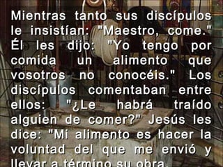 Mientras tanto sus discípulos le insistían: "Maestro, come." Él les dijo: "Yo tengo por comida un alimento que vosotros no conocéis." Los discípulos comentaban entre ellos: "¿Le habrá traído alguien de comer?" Jesús les dice: "Mi alimento es hacer la voluntad del que me envió y llevar a término su obra.  