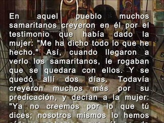 En aquel pueblo muchos samaritanos creyeron en él por el testimonio que había dado la mujer: "Me ha dicho todo lo que he hecho." Así, cuando llegaron a verlo los samaritanos, le rogaban que se quedara con ellos. Y se quedó allí dos días. Todavía creyeron muchos más por su predicación, y decían a la mujer: "Ya no creemos por lo que tú dices; nosotros mismos lo hemos oído y sabemos que él es de verdad el Salvador del mundo." 