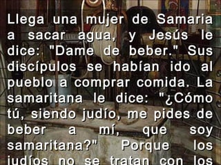 Llega una mujer de Samaria a sacar agua, y Jesús le dice: "Dame de beber." Sus discípulos se habían ido al pueblo a comprar comida. La samaritana le dice: "¿Cómo tú, siendo judío, me pides de beber a mí, que soy samaritana?" Porque los judíos no se tratan con los samaritanos.  