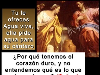 Tu le ofreces Agua viva, ella pide agua para su cántaro ¿Por qué tenemos el corazón duro, y no entendemos qué es lo que quieres darnos?  (Salmo) 