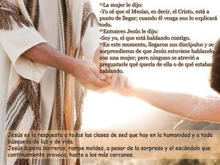 25 La mujer le dijo: -Yo sé que el Mesías, es decir, el Cristo, está a punto de llegar; cuando él venga nos lo explicará todo. 26 Entonces Jesús le dijo: -Soy yo, el que está hablando contigo. 27 En este momento, llegaron sus discípulos y se sorprendieron de que Jesús estuviese hablando con una mujer; pero ninguno se atrevió a preguntarle qué quería de ella o de qué estaban hablando.   Jesús es la respuesta a todas las clases de sed que hay en la humanidad y a toda búsqueda de luz y de vida.   Jesús supera barreras, rompe moldes, a pesar de la sorpresa y el escándalo que continuamente provoca, hasta a los más cercanos. 