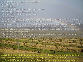 31  Mientras tanto los discípulos le insistían: -Maestro, come algo. 32 Pero él les dijo: -Yo tengo un alimento que vosotros no conocéis. 33 Los discípulos comentaban entre sí: -¿Será que alguien le ha traído de comer? 34 Jesús les explicó: -Mi sustento es hacer la voluntad del que me ha enviado hasta llevar a cabo su obra de salvación. 35  ¿No decís vosotros que faltan todavía cuatro meses para la siega? Pues yo os digo: Levantad la vista y mirad los sembrados, que están ya maduros para la siega.  36 El que siega recibe su salario y recoge el grano para la vida eterna, de modo que el que siembra y el que siega se alegran juntos.  37 En esto tiene razón el proverbio: «Uno es el que siembra y otro el que siega».   38 Yo os envío a segar un campo que vosotros no sembrasteis; otros lo trabajaron y vosotros recogéis el fruto de su trabajo. Jesús se alimenta de su unión con el Padre. “Hacer” su voluntad no es sólo aceptarla con plena confianza, sino cooperar en su realización.  La obra del Padre es la misión de Jesús y de sus seguidores y seguidoras. 