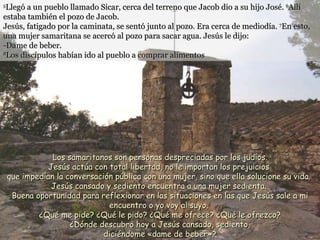 5 Llegó a un pueblo llamado Sicar, cerca del terreno que Jacob dio a su hijo José.  6 Allí estaba también el pozo de Jacob. Jesús, fatigado por la caminata, se sentó junto al pozo. Era cerca de mediodía.  7 En esto, una mujer samaritana se acercó al pozo para sacar agua. Jesús le dijo: -Dame de beber. 8 Los discípulos habían ido al pueblo a comprar alimentos   Los samaritanos son personas despreciadas por los judíos. Jesús actúa con total libertad, no le importan los prejuicios  que impedían la conversación pública con una mujer, sino que ella solucione su vida.  Jesús cansado y sediento encuentra a una mujer sedienta.  Buena oportunidad para reflexionar en las  situaciones en las que Jesús sale a mi encuentro o yo voy al suyo.  ¿Qué me pide? ¿Qué le pido? ¿Qué me ofrece? ¿Qué le ofrezco?  ¿Dónde descubro hoy a Jesús cansado, sediento,  diciéndome «dame de beber»? 