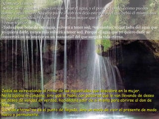 11 Contestó la mujer: -Señor, si ni siquiera tienes con qué sacar el agua, y el pozo es hondo, ¿cómo puedes darme «agua viva»? Nuestro padre Jacob nos dejó este pozo del que bebió él mismo, sus hijos y sus ganados.  12 ¿Acaso te consideras mayor que él? 13 Jesús replicó: -Todo el que bebe de este agua, volverá a tener sed;  14 en cambio, el que beba del agua que yo quiero darle, nunca más volverá a tener sed. Porque el agua que yo quiero darle se convertirá en su interior en un manantial del que surge la vida eterna. Jesús se va revelando al ritmo de las inquietudes que descubre en la mujer.  No la agobia ni condena, sino que le habla con palabras que le van llevando de deseo en deseo,de verdad en verdad, haciéndola salir de sí misma para abrirse al don de Dios. “La vida eterna” no es el punto de llegada, sino un modo de vivir el presente de modo nuevo y permanente. 