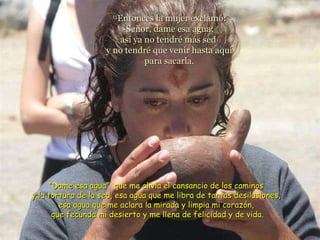 15 Entonces la mujer exclamó: -Señor, dame esa agua;  así ya no tendré más sed  y no tendré que venir hasta aquí para sacarla. “ Dame esa agua”  que me alivia el cansancio de los caminos  y la tortura de la sed, esa agua que me libra de tantas desilusiones,  esa agua que me aclara la mirada y limpia mi corazón,  que fecunda mi desierto y me llena de felicidad y de vida. 