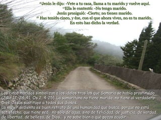 16 Jesús le dijo: -Vete a tu casa, llama a tu marido y vuelve aquí. 17 Ella le contestó: -No tengo marido. Jesús prosiguió: -Cierto; no tienes marido. 18  Has tenido cinco, y ése, con el que ahora vives, no es tu marido.  En esto has dicho la verdad. Los cinco maridos simbolizan a los ídolos tras los que Samaria se había prostituído (2 Re 17, 24-41; Os 2, 4-25). La samaritana no tiene marido, no tiene al verdadero Dios. Jesús sustituye a todos sus dioses. La mujer sedienta e s buen retrato de una humanidad que busca, porque no está satisfecha, que tiene sed,  no sólo de agua, sino de felicidad, de justicia, de verdad, de libertad, de belleza, de Dios... y no sabe bien a qué pozos acudir.  