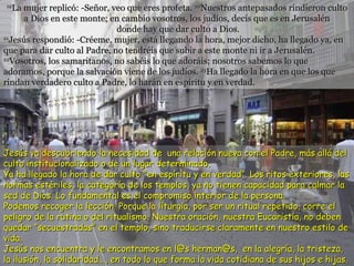 19 La mujer replicó: -Señor, veo que eres profeta.  20 Nuestros antepasados rindieron culto a Dios en este monte; en cambio vosotros, los judíos, decís que es en Jerusalén  donde hay que dar culto a Dios. 21 Jesús respondió: -Créeme, mujer, está llegando la hora, mejor dicho, ha llegado ya, en que para dar culto al Padre, no tendréis que subir a este monte ni ir a Jerusalén.  22 Vosotros, los samaritanos, no sabéis lo que adoráis; nosotros sabemos lo que adoramos, porque la salvación viene de los judíos.  23 Ha llegado la hora en que los que rindan verdadero culto a Padre, lo harán en espíritu y en verdad.  Jesús  va descubriendo la necesidad de  una relación nueva con el Padre, más allá del culto institucionalizado o de un lugar determinado. Ya ha llegado la hora de dar culto "en espíritu y en verdad“. Los ritos exteriores, las normas estériles, la categoría de los templos, ya no tienen capacidad para calmar la sed de Dios. Lo fundamental es el compromiso interior de la persona.  Podemos recoger la lección. Porque la liturgia, por ser un ritual repetido, corre el peligro de la rutina o del ritualismo. Nuestra oración, nuestra Eucaristía, no deben quedar “secuestradas” en el templo, sino traducirse claramente en nuestro estilo de vida. Jesús nos encuentra y le encontramos en l@s herman@s,  en la alegría, la tristeza, la ilusión, la solidaridad..., en todo lo que forma la vida cotidiana de sus hijos e hijas. 
