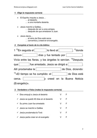 ©educarconjesus.blogspot.com                               Juan Carlos García Caballero


1. Elige la respuesta correcta

         El Espíritu impulso a Jesús…
                … al desierto.
                … a una montaña desierta.

         Jesús marchó a Galilea…
               … después de ver a unos amigos.
               … después de que arrestaran a Juan.

         Jesús decía…
               … el reino de Dios está cerca
               … convertíos y creed en el evangelio.

2. Completa el texto de la cita bíblica

1 12En seguida el Espíritu             lo llevó al desierto             , 13donde
estuvo cuarenta                días y fue tentado por Satanás                         .
                                                                      14
Vivía entre las fieras, y los ángeles lo servían.                        Después
que Juan            fue arrestado, Jesús se dirigió a Galilea                         .
Allí proclamaba la Buena Noticia                           de Dios, diciendo:
15
     «El tiempo se ha cumplido: el Reino                           de Dios está
cerca. Convertíos                   y creed en la Buena Noticia
(Evangelio)».

3. Verdadero o Falso (rodea la respuesta correcta)

      Dios empujó a Jesús al desierto                 V       F

      Jesús se quedó 40 días en el desierto           V       F

      Su primo Juan fue arrestado                     V       F

      Jesús se marchó a Galilea                       V       F

      Jesús proclamaba la Torá                        V       F

      Jesús pedía creer en el evangelio               V       F




                                                                                     2
 