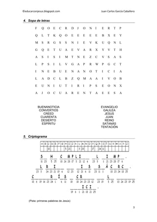 ©educarconjesus.blogspot.com                                  Juan Carlos García Caballero


4. Sopa de letras

         F     Q   O    E    C    R       D   J   O   N   I   E    R    T    P

         Q     L   T    K    Q    O       E   E   E   E   E   B    X    E    Y

         M     S   R    G    S    S       N   I   E   V   K   U    Q    N    L

         G     Q   E    T    U    A       E   V   A   R   X   Y    V    T    H

         A     S   I    S    I    M       T   N   E   Z   C   V    S    A    S

         L     P   S    I    L    V       G   A   P   R   W   P    G    C    T

         I     N   E    B    U    E       N   A   N   O   T   I    C    I    A

         L     A   D    C    L    B       Z   Q   M   A   A   I    V    O    B

         E     U   N    I    U    T       I   R   I   P   S   E    O    N    X

         A     J   O    C    U    A       R   E   N   T   A   E    E    S    A



             BUENANOTICIA                                     EVANGELIO
              CONVERTIOS                                       GALILEA
                 CREED                                          JESUS
               CUARENTA                                          JUAN
               DESIERTO                                         REINO
                ESPÍRITU                                       SATANÁS
                                                              TENTACIÓN


5. Criptograma




    (Pista: primeras palabras de Jesús)

                                                                                        3
 