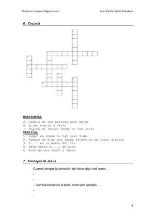 ©educarconjesus.blogspot.com                          Juan Carlos García Caballero



6. Cruzada




HORIZONTAL
2. Cambio de una persona para mejor
4. Quien empuja a Jesús
7. Región de Israel donde se fue Jesús
VERTICAL
1. Lugar en donde no hay casi vida
2. Número de días que Jesús estuvo en un lugar aislado
3. Y.... en la Buena Noticia
5. Está cerca el.... de Dios
6. Enemigo que tentó a Jesús


7. Consejos de Jesús

        Cuando tengas la tentación de hacer algo mal como…
        -
        -
        …cambia haciendo el bien, como por ejemplo…
        -
        -


                                                                                4
 
