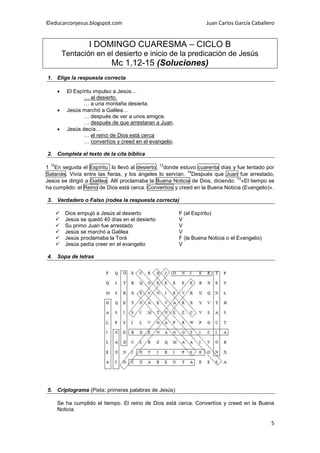 ©educarconjesus.blogspot.com                                         Juan Carlos García Caballero


                    I DOMINGO CUARESMA – CICLO B
          Tentación en el desierto e inicio de la predicación de Jesús
                             Mc 1,12-15 (Soluciones)
1. Elige la respuesta correcta

          El Espíritu impulso a Jesús…
                  … al desierto.
                  … a una montaña desierta.
          Jesús marchó a Galilea…
                  … después de ver a unos amigos.
                  … después de que arrestaran a Juan.
          Jesús decía…
                  … el reino de Dios está cerca
                  … convertíos y creed en el evangelio.

2. Completa el texto de la cita bíblica

 12                                                13
1 En seguida el Espíritu lo llevó al desierto, donde estuvo cuarenta días y fue tentado por
                                                           14
Satanás. Vivía entre las fieras, y los ángeles lo servían. Después que Juan fue arrestado,
                                                                               15
Jesús se dirigió a Galilea. Allí proclamaba la Buena Noticia de Dios, diciendo: «El tiempo se
ha cumplido: el Reino de Dios está cerca. Convertíos y creed en la Buena Noticia (Evangelio)».

3. Verdadero o Falso (rodea la respuesta correcta)

          Dios empujó a Jesús al desierto                F (el Espíritu)
          Jesús se quedó 40 días en el desierto          V
          Su primo Juan fue arrestado                    V
          Jesús se marchó a Galilea                      V
          Jesús proclamaba la Torá                       F (la Buena Noticia o el Evangelio)
          Jesús pedía creer en el evangelio              V

4. Sopa de letras




5. Criptograma (Pista: primeras palabras de Jesús)

      Se ha cumplido el tiempo. El reino de Dios está cerca. Convertíos y creed en la Buena
      Noticia.

                                                                                                5
 