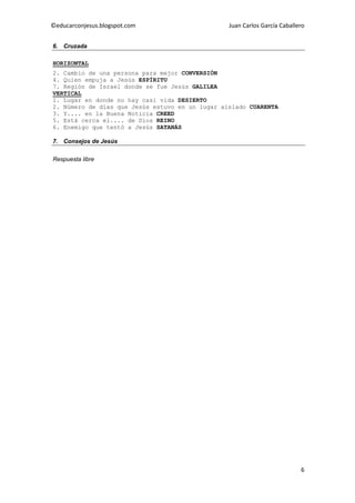 ©educarconjesus.blogspot.com                     Juan Carlos García Caballero


6. Cruzada

HORIZONTAL
2. Cambio de una persona para mejor CONVERSIÓN
4. Quien empuja a Jesús ESPÍRITU
7. Región de Israel donde se fue Jesús GALILEA
VERTICAL
1. Lugar en donde no hay casi vida DESIERTO
2. Número de días que Jesús estuvo en un lugar aislado CUARENTA
3. Y.... en la Buena Noticia CREED
5. Está cerca el.... de Dios REINO
6. Enemigo que tentó a Jesús SATANÁS

7. Consejos de Jesús


Respuesta libre




                                                                           6
 