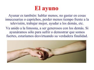 El ayuno Ayunar es también: hablar menos, no gastar en cosas innecesarias o caprichos, perder menos tiempo frente a la televisión, trabajar mejor, ayudar a los demás, etc. Va unido a la limosna, a ser generosos con los demás. Si ayunáramos sólo para sufrir o demostrar que somos fuertes, estaríamos desvirtuando su verdadera finalidad. 