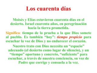 Los cuarenta días Moisés y Elías estuvieron cuarenta días en el desierto. Israel cuarenta años, en peregrinación hacia la tierra prometida. Significa :   tiempo de la prueba a la que Dios somete al pueblo. Es también “hoy”:  tiempo propicio  para escuchar la voz de Dios y no endurecer el corazón. Nuestro trato con Dios necesita un “espacio” adecuado (el desierto como lugar de silencio), y un “tiempo” oportuno y concreto, “suficiente” para escuchar, a través de nuestra conciencia, su voz de Padre que corrige y consuela a la vez. 