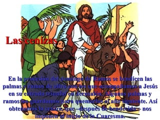 Las cenizas En la procesión del domingo de Ramos se bendicen las palmas y ramos de olivo con los que acompañamos a Jesús en su entrada triunfal en Jerusalén. Algunas palmas y ramos los guardamos para quemarlos el año siguiente. Así obtenemos la ceniza, que –después de bendecida – nos imponen al inicio de la Cuaresma. 