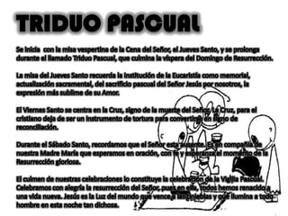 TRIDUO PASCUALSe inicia con la misa vespertina de la Cena del Señor, el Jueves Santo, y se prolonga durante el llamado Triduo Pascual, que culmina la víspera del Domingo de Resurrección.La misa del Jueves Santo recuerda la institución de la Eucaristía como memorial, actualización sacramental, del sacrificio pascual del Señor Jesús por nosotros, la expresión más sublime de su Amor.El Viernes Santo se centra en la Cruz, signo de la muerte del Señor. La Cruz, para el cristiano deja de ser un instrumento de tortura para convertirse en signo de reconciliación. Durante el Sábado Santo, recordamos que el Señor esta ausente. Es en compañía de nuestra Madre María que esperamos en oración, con fe y esperanza el momento de la Resurrección gloriosa.El culmen de nuestras celebraciones lo constituye la celebración de la Vigilia Pascual. Celebramos con alegría la resurrección del Señor, pues en ella, todos hemos renacido a una vida nueva. Jesús es la Luz del mundo que vence a las tinieblas y que ilumina a todo hombre en esta noche tan dichosa.