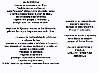 LA CUARESMA
tiempo de encuentro con Dios.
Tendría que ser un tiempo
para “ayunar” alegremente de ciertas cosas
y también para “hacer fiesta” de otras.
En este tiempo deberíamos:
--ayunar del juzgar a los demás y
festejar que Dios habita en ellos.
--ayunar de fijarnos siempre en las diferencias
y hacer fiesta por lo que nos une en la vida.
--ayunar de las tinieblas de la tristeza
y celebrar la luz.
--ayunar de pensamientos y palabras enfermizos
y alegrarnos con palabras cariñosas y sanadoras.
- ayunar de desilusiones
y festejar la gratitud.
- ayunar de la rabia
y festejar la paciencia santificadora.
- ayunar de pesimismos,
vivir la vida con optimismo como una fiesta continua.
-
--ayunar de preocupaciones,
quejas y egoísmos;
festejar la esperanza y la
Divina Providencia.
--ayunar de prisas y agobios;
hacer fiesta en oración
continua al Padre Eterno.
CON LA MENTE EN LA
PASCUA,
META DEL TIEMPO DE
CUARESMA
 