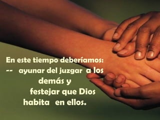 En este tiempo deberíamos:
-- ayunar del juzgar a los
demás y
festejar que Dios
habita en ellos.
 