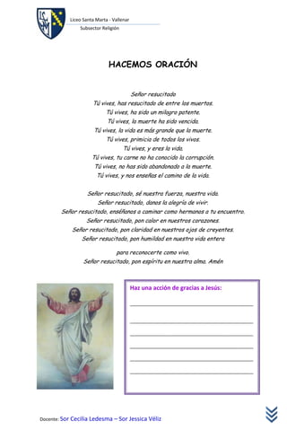 Liceo Santa Marta - Vallenar
               Subsector Religión




                             HACEMOS ORACIÓN


                                          Señor resucitado
                     Tú vives, has resucitado de entre los muertos.
                           Tú vives, ha sido un milagro patente.
                            Tú vives, la muerte ha sido vencida.
                      Tú vives, la vida es más grande que la muerte.
                           Tú vives, primicia de todos los vivos.
                                    Tú vives, y eres la vida.
                     Tú vives, tu carne no ha conocido la corrupción.
                      Tú vives, no has sido abandonado a la muerte.
                       Tú vives, y nos enseñas el camino de la vida.


                   Señor resucitado, sé nuestra fuerza, nuestra vida.
                       Señor resucitado, danos la alegría de vivir.
        Señor resucitado, enséñanos a caminar como hermanos a tu encuentro.
                  Señor resucitado, pon calor en nuestros corazones.
            Señor resucitado, pon claridad en nuestros ojos de creyentes.
                Señor resucitado, pon humildad en nuestra vida entera

                                para reconocerte como vivo.
                 Señor resucitado, pon espíritu en nuestra alma. Amén



                                          Haz una acción de gracias a Jesús:

                                          ________________________________________________


                                          ________________________________________________

                                          ________________________________________________

                                          ________________________________________________

                                          ________________________________________________

                                          ________________________________________________




Docente: Sor Cecilia Ledesma – Sor Jessica Véliz
 
