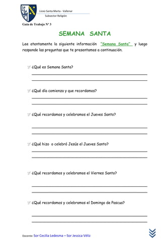 Liceo Santa Marta - Vallenar
               Subsector Religión

Guía de Trabajo Nº 3


                           SEMANA SANTA
Lee atentamente la siguiente información           “Semana Santa”   y luego
responde las preguntas que te presentamos a continuación.



    ¿Qué es Semana Santa?
      __________________________________________________
      __________________________________________________


    ¿Qué día comienza y que recordamos?
      __________________________________________________
      __________________________________________________


    ¿Qué recordamos y celebramos el Jueves Santo?


      __________________________________________________
      __________________________________________________


    ¿Qué hizo o celebró Jesús el Jueves Santo?
      __________________________________________________
      __________________________________________________



    ¿Qué recordamos y celebramos el Viernes Santo?


      __________________________________________________
      __________________________________________________


    ¿Qué recordamos y celebramos el Domingo de Pascua?


      __________________________________________________
      __________________________________________________



Docente: Sor Cecilia Ledesma – Sor Jessica Véliz
 