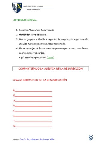 Liceo Santa Marta - Vallenar
               Subsector Religión




ACTIVIDAD GRUPAL.



   1. Escuchan “Canto” de Resurrección

   2. Memorizan letra del canto.

   3. Van en grupo a la Capilla y expresan la alegría y la esperanza de

      una vida nueva que nos trae Jesús resucitado.

   4. Hacen mensajes de la resurrección para compartir con compañeros

      de otros de otros cursos.

      Aquí escucha y practica el “canto”




      COMPARTIENDO LA ALEGRÍA DE LA RESURECCIÓN



Crea un ACROSITCO DE LA RESURRECCIÓN



R___________________________

E___________________________

S___________________________

U___________________________

C___________________________

I___________________________

T___________________________

O___________________________




Docente: Sor Cecilia Ledesma – Sor Jessica Véliz
 