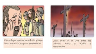 En ese lugar apresaron a Jesús y luego
injustamente lo juzgaron y condenaron.
Jesús murió en la Cruz entre dos
ladrones. María su Madre, lo
acompañaba.
 