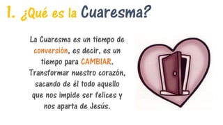 1. ¿Qué es la Cuaresma?
La Cuaresma es un tiempo de
conversión, es decir, es un
tiempo para CAMBIAR.
Transformar nuestro corazón,
sacando de él todo aquello
que nos impide ser felices y
nos aparta de Jesús.
 