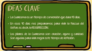 ✓ La Cuaresma es un tiempo de conversión que dura 40 días.
✓ En esos 40 días nos preparamos para vivir la Pascua del
Señor; es decir, la RESURRECCIÓN.
✓ Los pilares de la Cuaresma son: oración, ayuno y caridad.
Son ayudas para vivir mejor este tiempo de reflexión.
 