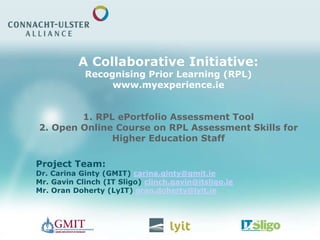 A Collaborative Initiative:
Recognising Prior Learning (RPL)
www.myexperience.ie
1. RPL ePortfolio Assessment Tool
2. Open Online Course on RPL Assessment Skills for
Higher Education Staff
Project Team:
Dr. Carina Ginty (GMIT) carina.ginty@gmit.ie
Mr. Gavin Clinch (IT Sligo) clinch.gavin@itsligo.ie
Mr. Oran Doherty (LyIT) oran.doherty@lyit.ie
 