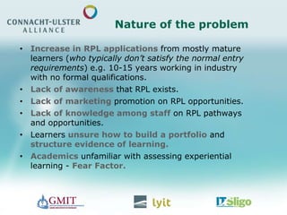 Nature of the problem
• Increase in RPL applications from mostly mature
learners (who typically don’t satisfy the normal entry
requirements) e.g. 10-15 years working in industry
with no formal qualifications.
• Lack of awareness that RPL exists.
• Lack of marketing promotion on RPL opportunities.
• Lack of knowledge among staff on RPL pathways
and opportunities.
• Learners unsure how to build a portfolio and
structure evidence of learning.
• Academics unfamiliar with assessing experiential
learning - Fear Factor.
 