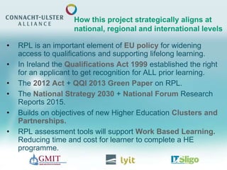 • RPL is an important element of EU policy for widening
access to qualifications and supporting lifelong learning.
• In Ireland the Qualifications Act 1999 established the right
for an applicant to get recognition for ALL prior learning.
• The 2012 Act + QQI 2013 Green Paper on RPL.
• The National Strategy 2030 + National Forum Research
Reports 2015.
• Builds on objectives of new Higher Education Clusters and
Partnerships.
• RPL assessment tools will support Work Based Learning.
Reducing time and cost for learner to complete a HE
programme.
How this project strategically aligns at
national, regional and international levels
 