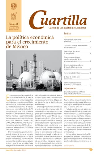 Cuartilla | Noviembre 2010 1
Índice
Gaceta de la Facultad de EconomíaCuartillaNúm. 44
Nueva época
Noviembre 2010
ISSN en trámite
Política de desarrollo rural
en México...............................................................4
2007-2010: crisis del neoliberalismo.
No tiene solución................................................7
Taller de son jarocho en
la Megaofrenda....................................................6
Criterios metodológicos
para la construcción de los
activos económicos...........................................8
El concepto de desarrollo en
la historia del pensamiento
económico.............................................................9
Homenaje a Pedro López.............................10
El oficio de escribir para
economistas.......................................................13
Seminario de Cooperación
Económica China-México............................12
Suplemento
Desarrollo económico de México
en el siglo de la Revolución................................I
E
nelnuevoedificiodeposgradodela
FacultaddeEconomíadelaUNAMse
llevó a cabo el seminario La política
económica para el crecimiento de México
desarrollado en cuatro mesas de trabajo
(“La política macroeconómica de México:
crecimiento o consolidación fiscal”; “El
entorno internacional de la economía
mexicana”; “Gasto e inversión públicos”, y
“Política monetaria y crecimiento”) en las
que participaron ponentes de diversas
instituciones académicas (Colmex, ITESM,
UNAM, UAM, ITAM, CIDE, IPN, UI), orga-
nismos internacionales (CEPAL), depen-
dencias del gobierno federal (SHCP, BM) y
consultores privados.
Enelmensajedeinauguración,eldirec-
tor de la Facultad de Economía, Leonardo
LomelíVanegas,señalóquedecaraanteel
paquete económico del próximo año, una
vezqueendíaspasadosseaprobólaleyde
ingresos y a días de que se aprobara la ley
de egresos de la Federación para 2011, se
La política económica
para el crecimiento
de México
hacía muy importante reflexionar desde la
academiasobrelapolíticaeconómicaysus
efectos sobre el crecimiento del país; con
ese objetivo fue que se diseñó ágilmente
este seminario.
Entre los planteamientos centrales que
se vertieron en el seminario, al inicio del
mismosedijoquesontreslospecadosori-
ginalesquehancaracterizadolapolíticafis-
cal de los últimos años en México: uno, la
forma en que se llevó a cabo el ajuste fis-
cal a la crisis de la deuda de los años 80 y
ante el colapso de los ingresos petroleros
de 1986, que recayó excesivamente en la
contracción de la inversión pública; el se-
gundo es la tendencia de la política fiscal a
operar en forma procíclica, tendencia que
ha sido institucionalizada en la ley de res-
ponsabilidad fiscal de 2006; el tercero es la
ineficiencia redistributiva de la política fis-
cal, que contribuye a perpetuar altos gra-
dos de desigualdad en la distribución del
ingresoydelariqueza,porlocuallapolítica
fiscal en México tiene un impacto mínimo
en términos de redistribución del ingreso;
así lo expuso el investigador de la Máxima
Casa de Estudios, Jaime Ros.
Se indicó también que vale la pena ob-
servar qué tanto el Fondo Monetario Inter-
nacional como la OCDE están abogando
recientemente por una reforma del presu-
puesto equilibrado en México; por ejem-
plo, el FMI afirma que dicha regla ha sido
un ancla clave pero que hay argumentos
para que se mueva hacia una regla de dé-
ficit estructural que reduciría la “prociclica-
lidad” y reduciría la asimetría inherente en
el marco actual.
Porotrolado,sedocumentócómoMé-
xico,juntoconVenezuela,fueelpaísconel
peordesempeñoeconómicodurante2009,
pero la mediocridad del crecimiento no se
[Pasa a la página 3]
 