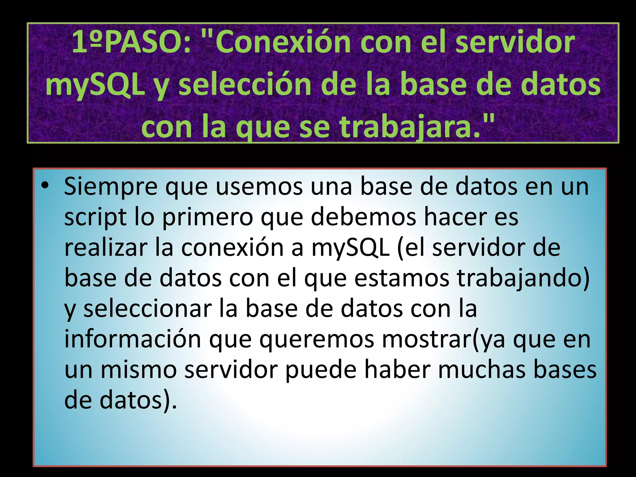 1ºPASO: "Conexión con el servidor
mySQL y selección de la base de datos
con la que se trabajara."
• Siempre que usemos una base de datos en un
script lo primero que debemos hacer es
realizar la conexión a mySQL (el servidor de
base de datos con el que estamos trabajando)
y seleccionar la base de datos con la
información que queremos mostrar(ya que en
un mismo servidor puede haber muchas bases
de datos).
 
