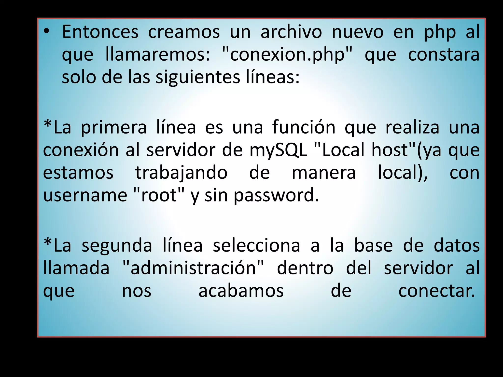 • Entonces creamos un archivo nuevo en php al
que llamaremos: "conexion.php" que constara
solo de las siguientes líneas:
*La primera línea es una función que realiza una
conexión al servidor de mySQL "Local host"(ya que
estamos trabajando de manera local), con
username "root" y sin password.
*La segunda línea selecciona a la base de datos
llamada "administración" dentro del servidor al
que nos acabamos de conectar.
 