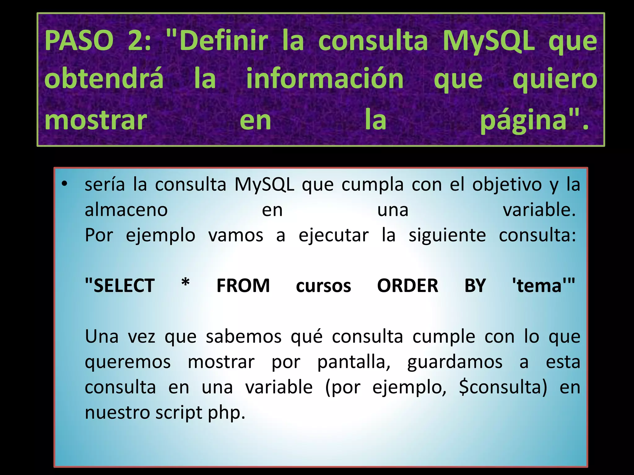 PASO 2: "Definir la consulta MySQL que
obtendrá la información que quiero
mostrar en la página".
• sería la consulta MySQL que cumpla con el objetivo y la
almaceno en una variable.
Por ejemplo vamos a ejecutar la siguiente consulta:
"SELECT * FROM cursos ORDER BY 'tema'"
Una vez que sabemos qué consulta cumple con lo que
queremos mostrar por pantalla, guardamos a esta
consulta en una variable (por ejemplo, $consulta) en
nuestro script php.
 