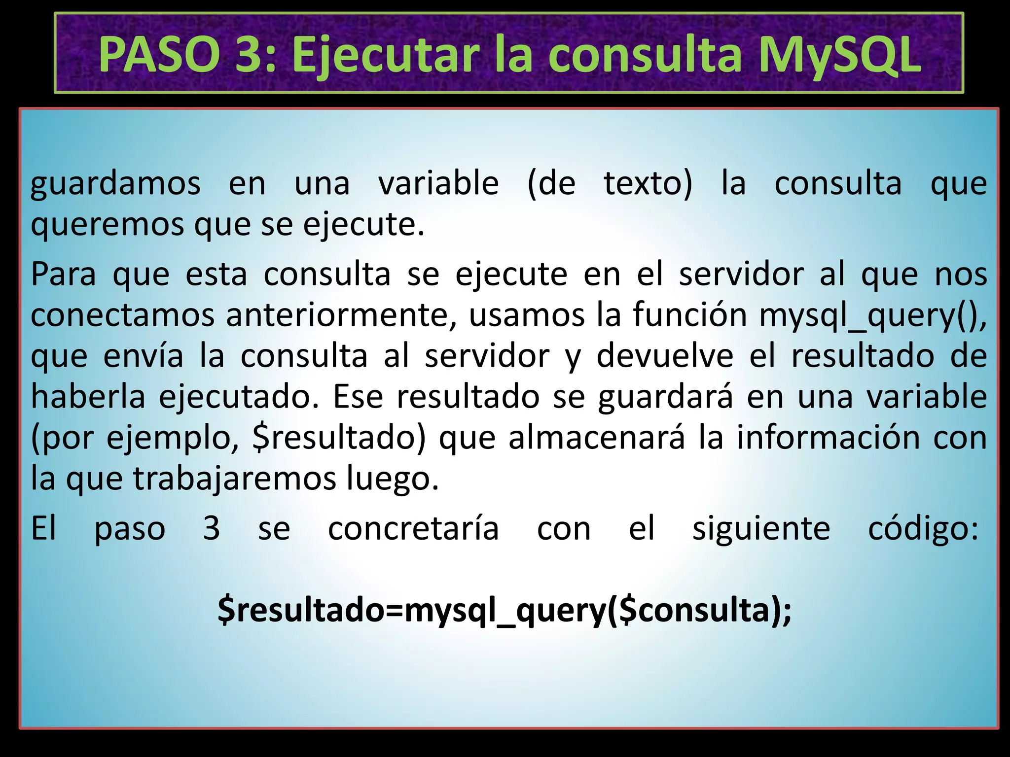 PASO 3: Ejecutar la consulta MySQL
guardamos en una variable (de texto) la consulta que
queremos que se ejecute.
Para que esta consulta se ejecute en el servidor al que nos
conectamos anteriormente, usamos la función mysql_query(),
que envía la consulta al servidor y devuelve el resultado de
haberla ejecutado. Ese resultado se guardará en una variable
(por ejemplo, $resultado) que almacenará la información con
la que trabajaremos luego.
El paso 3 se concretaría con el siguiente código:
$resultado=mysql_query($consulta);
 
