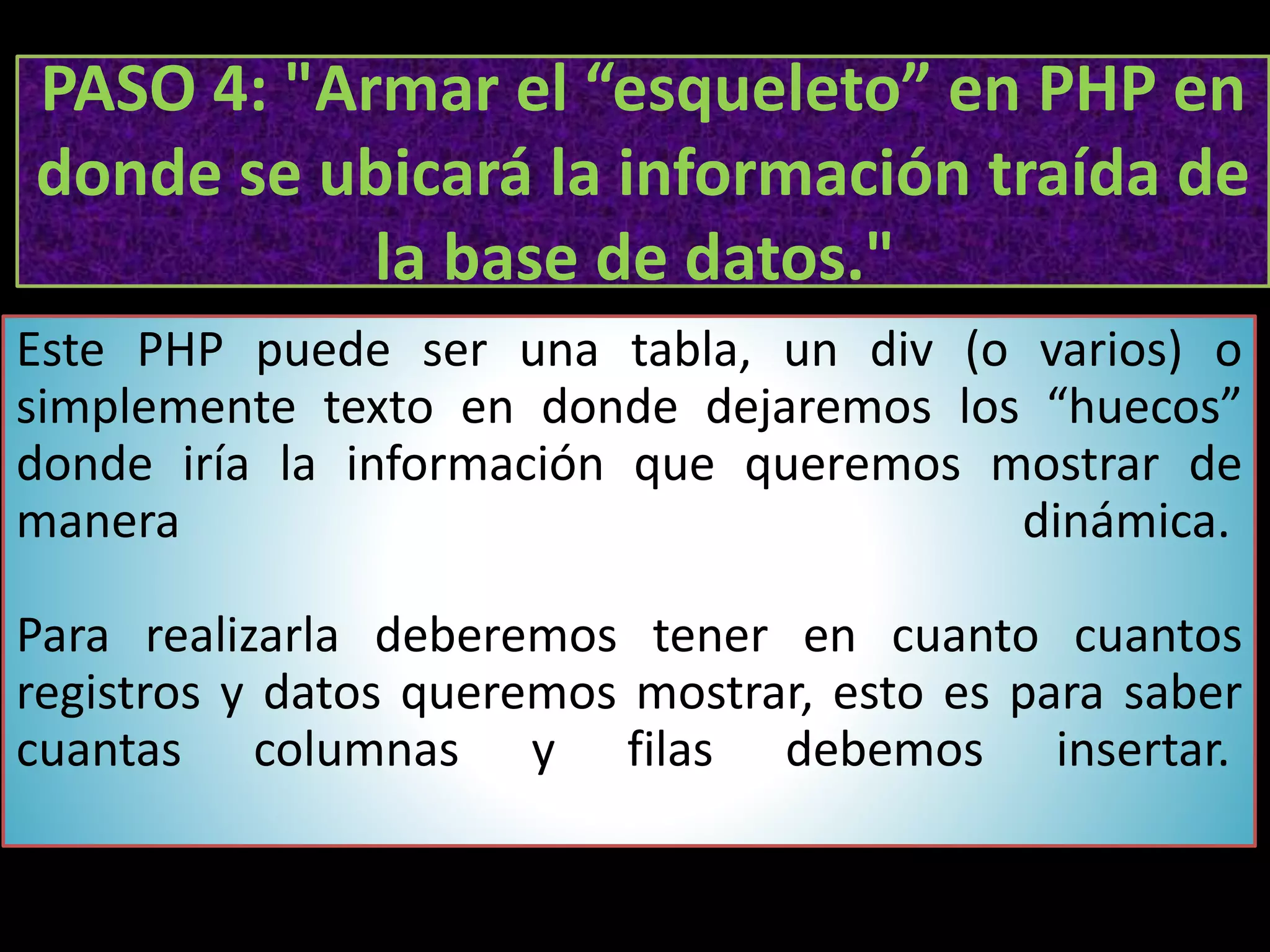 PASO 4: "Armar el “esqueleto” en PHP en
donde se ubicará la información traída de
la base de datos."
Este PHP puede ser una tabla, un div (o varios) o
simplemente texto en donde dejaremos los “huecos”
donde iría la información que queremos mostrar de
manera dinámica.
Para realizarla deberemos tener en cuanto cuantos
registros y datos queremos mostrar, esto es para saber
cuantas columnas y filas debemos insertar.
 