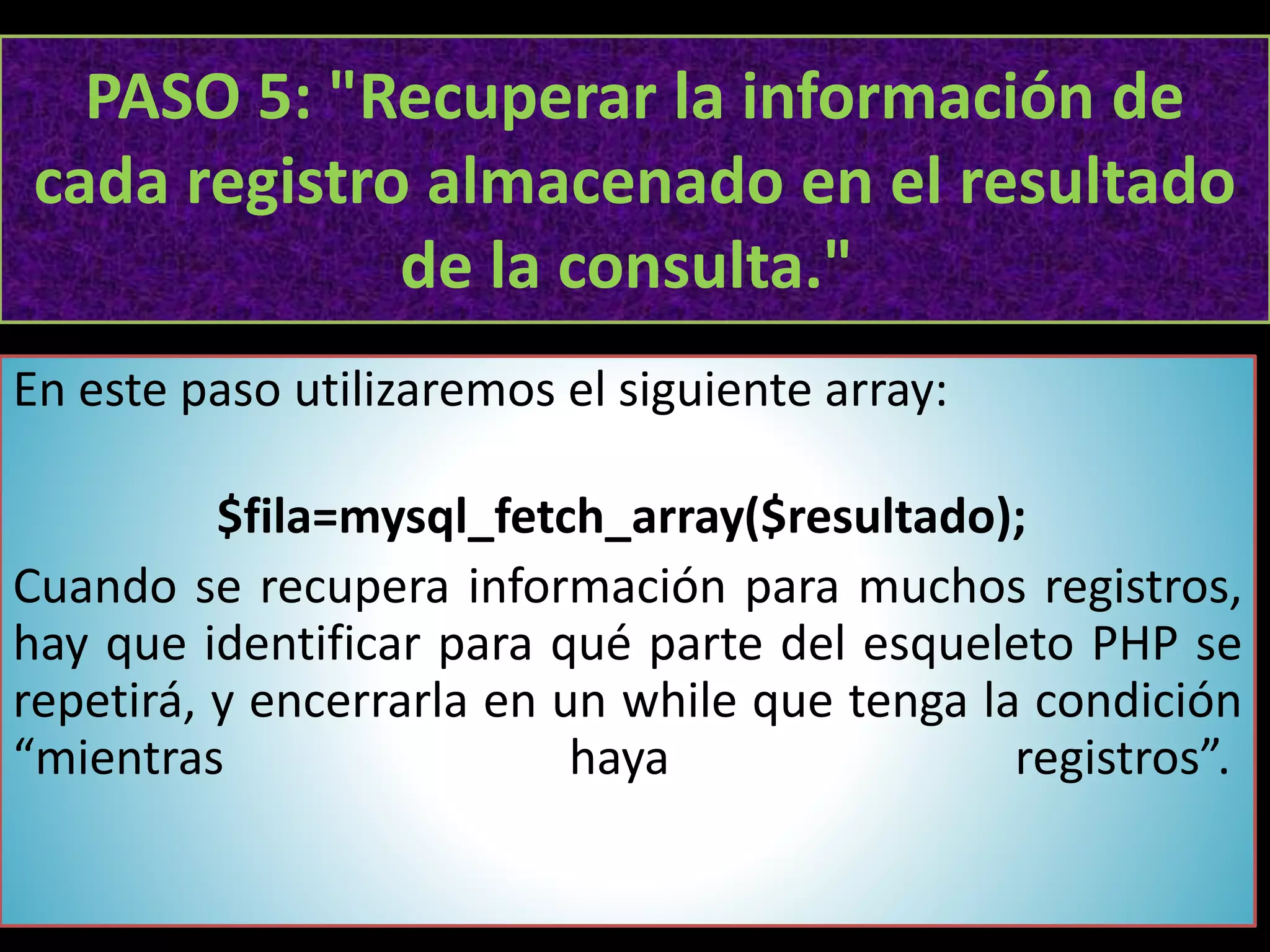 PASO 5: "Recuperar la información de
cada registro almacenado en el resultado
de la consulta."
En este paso utilizaremos el siguiente array:
$fila=mysql_fetch_array($resultado);
Cuando se recupera información para muchos registros,
hay que identificar para qué parte del esqueleto PHP se
repetirá, y encerrarla en un while que tenga la condición
“mientras haya registros”.
 