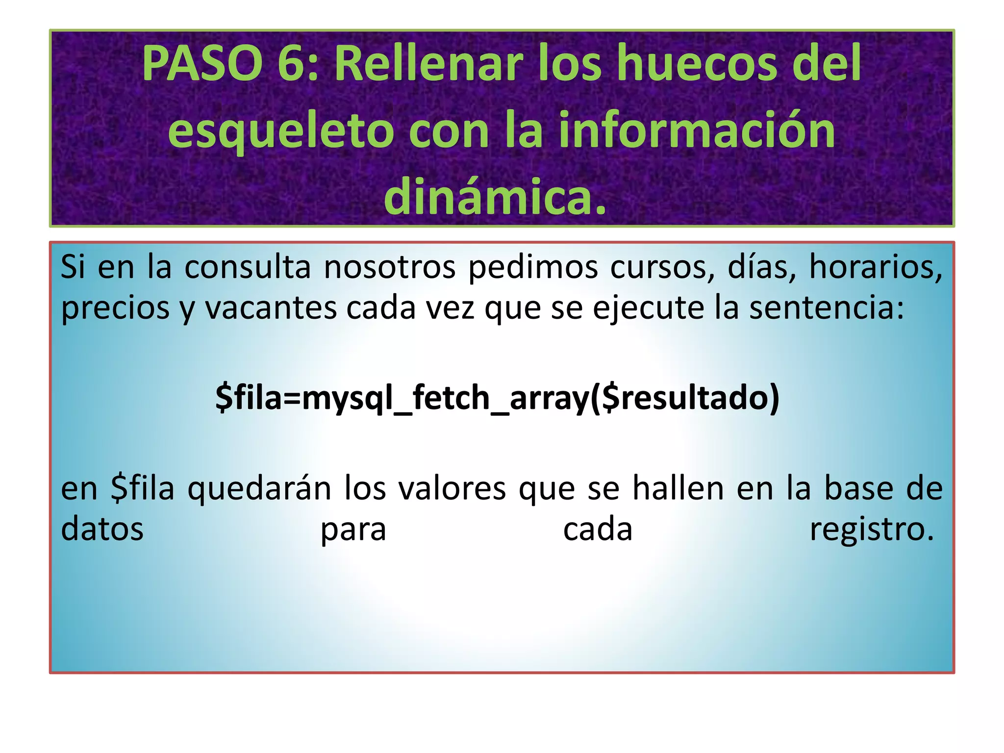 PASO 6: Rellenar los huecos del
esqueleto con la información
dinámica.
Si en la consulta nosotros pedimos cursos, días, horarios,
precios y vacantes cada vez que se ejecute la sentencia:
$fila=mysql_fetch_array($resultado)
en $fila quedarán los valores que se hallen en la base de
datos para cada registro.
 