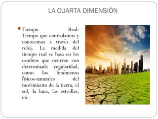 LA CUARTA DIMENSIÓN
Tiempo Real:
Tiempo que controlamos y
conocemos a traves deĺ
reloj. La medida del
tiempo real se basa en los
cambios que ocurren con
determinada regularidad,
como los fenomenoś
fisicos-naturales deĺ
movimiento de la tierra, el
sol, la luna, las estrellas,
etc.
 