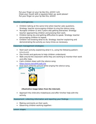 Put your finger on your lip like this, shhhh! (x3)
Close your mouth with a squeeze listen up, quiet please!
Put your finger on your lip like this, shhhh!
Possible contingencies:
 Children talking at the same time when teacher asks questions.
Strategy: teacher encouraging children to sing the silence song.
 Youngest children (2 and 3 years old) getting distracted. Strategy:
teacher approaching children and praising their work.
 Children being shy and getting difficulties to speak. Strategy: teacher
encouraging children to repeat.
 Children not knowing what to do. Strategy: teacher explaining and
demonstrating the activity as many times as necessary.
Classroom management strategies:
 Start each activity explaining what it is, using the following pattern:
L2+L1+L2;
 Use mimes and gestures to help children understand;
 Walk around the classroom while they are working to monitor their work
and offer help;
 Calm children down with the silence song:
https://youtu.be/uEHCyoJQ_Ew
 Give each child this picture while singing the silence song.
(illustrative image taken from the internet).
 Approach the child who misbehaves and offer him/her help with the
activity.
Assessment: collecting information and reporting your findings
 Making comments on their work;
 Observing children working together.
Lesson stages:
 