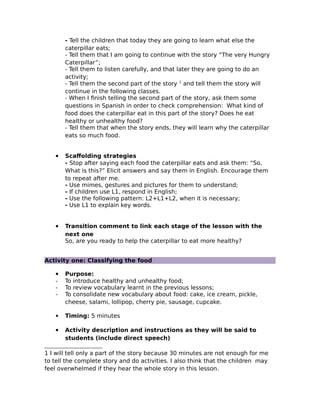 - Tell the children that today they are going to learn what else the
caterpillar eats;
- Tell them that I am going to continue with the story “The very Hungry
Caterpillar”;
- Tell them to listen carefully, and that later they are going to do an
activity;
- Tell them the second part of the story 1
and tell them the story will
continue in the following classes.
- When I finish telling the second part of the story, ask them some
questions in Spanish in order to check comprehension: What kind of
food does the caterpillar eat in this part of the story? Does he eat
healthy or unhealthy food?
- Tell them that when the story ends, they will learn why the caterpillar
eats so much food.
 Scaffolding strategies
- Stop after saying each food the caterpillar eats and ask them: “So,
What is this?” Elicit answers and say them in English. Encourage them
to repeat after me.
- Use mimes, gestures and pictures for them to understand;
- If children use L1, respond in English;
- Use the following pattern: L2+L1+L2, when it is necessary;
- Use L1 to explain key words.
 Transition comment to link each stage of the lesson with the
next one
So, are you ready to help the caterpillar to eat more healthy?
Activity one: Classifying the food
 Purpose:
- To introduce healthy and unhealthy food;
- To review vocabulary learnt in the previous lessons;
- To consolidate new vocabulary about food: cake, ice cream, pickle,
cheese, salami, lollipop, cherry pie, sausage, cupcake.
 Timing: 5 minutes
 Activity description and instructions as they will be said to
students (include direct speech)
1 I will tell only a part of the story because 30 minutes are not enough for me
to tell the complete story and do activities. I also think that the children may
feel overwhelmed if they hear the whole story in this lesson.
 