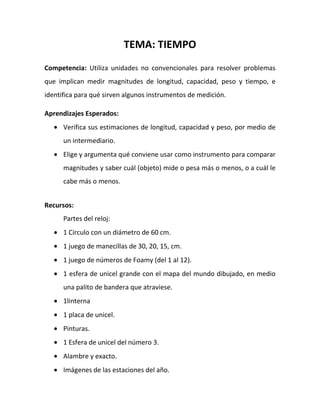 TEMA: TIEMPO
Competencia: Utiliza unidades no convencionales para resolver problemas
que implican medir magnitudes de longitud, capacidad, peso y tiempo, e
identifica para qué sirven algunos instrumentos de medición.
Aprendizajes Esperados:
Verifica sus estimaciones de longitud, capacidad y peso, por medio de
un intermediario.
Elige y argumenta qué conviene usar como instrumento para comparar
magnitudes y saber cuál (objeto) mide o pesa más o menos, o a cuál le
cabe más o menos.
Recursos:
Partes del reloj:
1 Círculo con un diámetro de 60 cm.
1 juego de manecillas de 30, 20, 15, cm.
1 juego de números de Foamy (del 1 al 12).
1 esfera de unicel grande con el mapa del mundo dibujado, en medio
una palito de bandera que atraviese.
1linterna
1 placa de unicel.
Pinturas.
1 Esfera de unicel del número 3.
Alambre y exacto.
Imágenes de las estaciones del año.
 