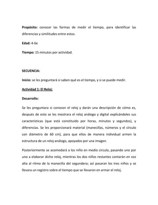 Propósito: conocer las formas de medir el tiempo, para identificar las
diferencias y similitudes entre estos.
Edad: 4-6e
Tiempo: 15 minutos por actividad.
SECUENCIA:
Inicio: se les preguntará si saben qué es el tiempo, y si se puede medir.
Actividad 1: El Reloj:
Desarrollo:
Se les preguntara si conocen el reloj y darán una descripción de cómo es,
después de esto se les mostrara el reloj análogo y digital explicándoles sus
características (que está constituido por horas, minutos y segundos), y
diferencias. Se les proporcionará material (manecillas, números y el círculo
con diámetro de 60 cm), para que ellos de manera individual armen la
estructura de un reloj análogo, apoyados por una imagen.
Posteriormente se acomodará a los niño en medio círculo, pasando uno por
uno a elaborar dicho reloj, mientras los dos niños restantes contarán en voz
alta al ritmo de la manecilla del segundero; así pasaran los tres niños y se
llevara un registro sobre el tiempo que se llevaron en armar el reloj.
 