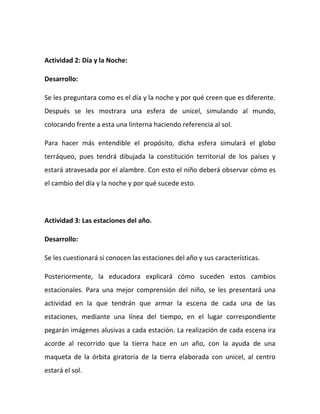 Actividad 2: Día y la Noche:
Desarrollo:
Se les preguntara como es el día y la noche y por qué creen que es diferente.
Después se les mostrara una esfera de unicel, simulando al mundo,
colocando frente a esta una linterna haciendo referencia al sol.
Para hacer más entendible el propósito, dicha esfera simulará el globo
terráqueo, pues tendrá dibujada la constitución territorial de los países y
estará atravesada por el alambre. Con esto el niño deberá observar cómo es
el cambio del día y la noche y por qué sucede esto.
Actividad 3: Las estaciones del año.
Desarrollo:
Se les cuestionará si conocen las estaciones del año y sus características.
Posteriormente, la educadora explicará cómo suceden estos cambios
estacionales. Para una mejor comprensión del niño, se les presentará una
actividad en la que tendrán que armar la escena de cada una de las
estaciones, mediante una línea del tiempo, en el lugar correspondiente
pegarán imágenes alusivas a cada estación. La realización de cada escena ira
acorde al recorrido que la tierra hace en un año, con la ayuda de una
maqueta de la órbita giratoria de la tierra elaborada con unicel, al centro
estará el sol.
 