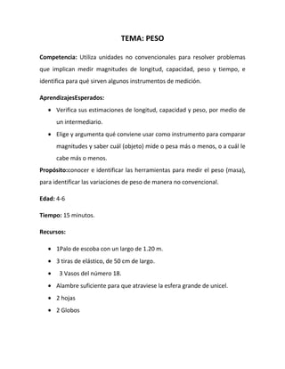 TEMA: PESO
Competencia: Utiliza unidades no convencionales para resolver problemas
que implican medir magnitudes de longitud, capacidad, peso y tiempo, e
identifica para qué sirven algunos instrumentos de medición.
AprendizajesEsperados:
Verifica sus estimaciones de longitud, capacidad y peso, por medio de
un intermediario.
Elige y argumenta qué conviene usar como instrumento para comparar
magnitudes y saber cuál (objeto) mide o pesa más o menos, o a cuál le
cabe más o menos.
Propósito:conocer e identificar las herramientas para medir el peso (masa),
para identificar las variaciones de peso de manera no convencional.
Edad: 4-6
Tiempo: 15 minutos.
Recursos:
1Palo de escoba con un largo de 1.20 m.
3 tiras de elástico, de 50 cm de largo.
3 Vasos del número 18.
Alambre suficiente para que atraviese la esfera grande de unicel.
2 hojas
2 Globos
 