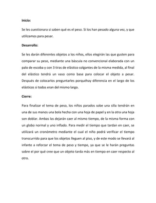 Inicio:
Se les cuestionara si saben qué es el peso. Si los han pesado alguna vez, y que
utilizamos para pesar.
Desarrollo:
Se les darán diferentes objetos a los niños, ellos elegirán las que gusten para
comparar su peso, mediante una báscula no convencional elaborada con un
palo de escoba y con 3 tiras de elástico colgantes de la misma medida, al final
del elástico tendrá un vaso como base para colocar el objeto a pesar.
Después de colocarlos preguntarles porquéhay diferencia en el largo de los
elásticos si todos eran del mismo largo.
Cierre:
Para finalizar el tema de peso, los niños parados sobe una silla tendrán en
una de sus manos una bola hecha con una hoja de papel y en la otra una hoja
son doblar. Ambas las dejarán caer al mismo tiempo, de la misma forma con
un globo normal y uno inflado. Para medir el tiempo que tardan en caer, se
utilizará un cronómetro mediante el cual el niño podrá verificar el tiempo
transcurrido para que los objetos lleguen al piso, y de este modo se llevará al
infante a reforzar el tema de peso y tiempo, ya que se le harán preguntas
sobre el por qué cree que un objeto tarda más en tiempo en caer respecto al
otro.
 